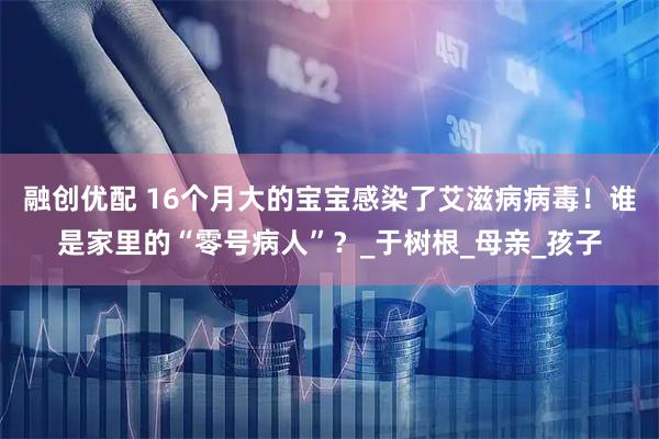 融创优配 16个月大的宝宝感染了艾滋病病毒！谁是家里的“零号病人”？_于树根_母亲_孩子