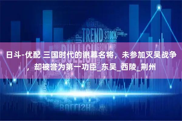 日斗-优配 三国时代的谢幕名将，未参加灭吴战争，却被誉为第一功臣_东吴_西陵_荆州