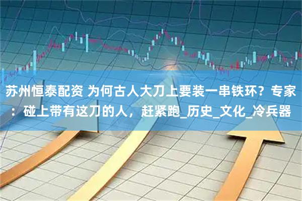 苏州恒泰配资 为何古人大刀上要装一串铁环？专家：碰上带有这刀的人，赶紧跑_历史_文化_冷兵器