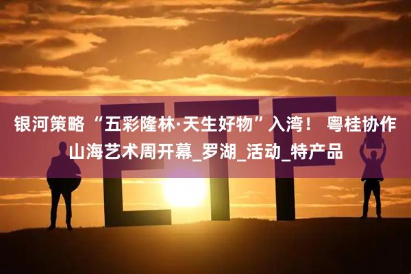 银河策略 “五彩隆林·天生好物”入湾！ 粤桂协作山海艺术周开幕_罗湖_活动_特产品