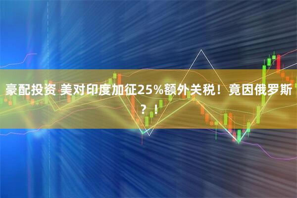 豪配投资 美对印度加征25%额外关税！竟因俄罗斯？！