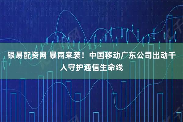 银易配资网 暴雨来袭！中国移动广东公司出动千人守护通信生命线