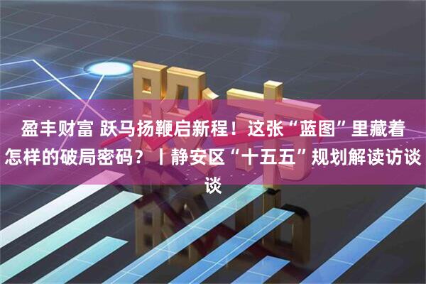 盈丰财富 跃马扬鞭启新程！这张“蓝图”里藏着怎样的破局密码？丨静安区“十五五”规划解读访谈