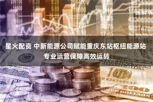 星火配资 中新能源公司赋能重庆东站枢纽能源站 专业运营保障高效运转