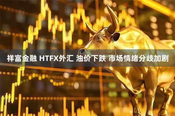 祥富金融 HTFX外汇 油价下跌 市场情绪分歧加剧
