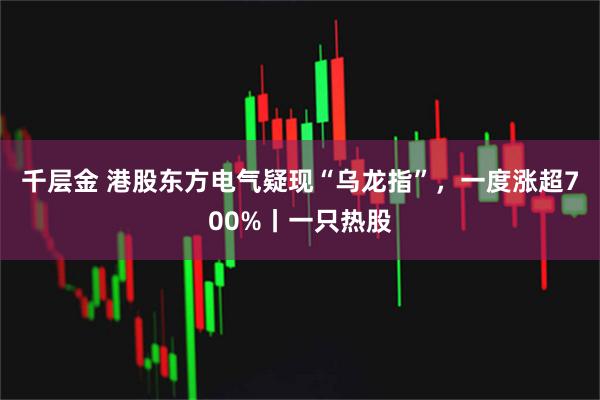千层金 港股东方电气疑现“乌龙指”,一度涨超700%丨一只热股