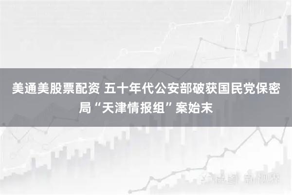 美通美股票配资 五十年代公安部破获国民党保密局“天津情报组”案始末