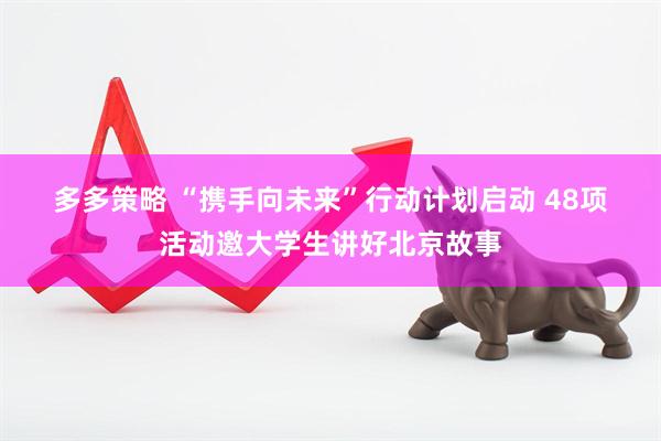 多多策略 “携手向未来”行动计划启动 48项活动邀大学生讲好北京故事