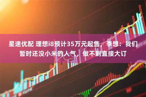 星速优配 理想i8预计35万元起售，李想：我们暂时还没小米的人气，做不到直接大订