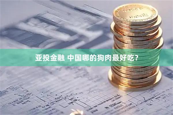 亚投金融 中国哪的狗肉最好吃？