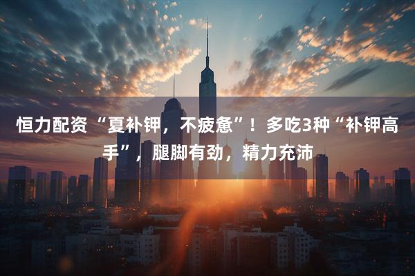 恒力配资 “夏补钾，不疲惫”！多吃3种“补钾高手”，腿脚有劲，精力充沛