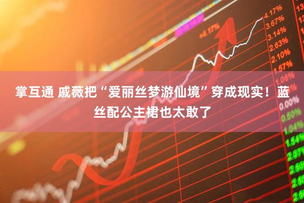 掌互通 戚薇把“爱丽丝梦游仙境”穿成现实！蓝丝配公主裙也太敢了