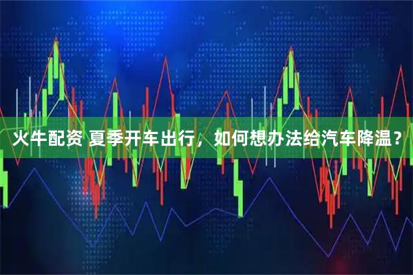 火牛配资 夏季开车出行，如何想办法给汽车降温？