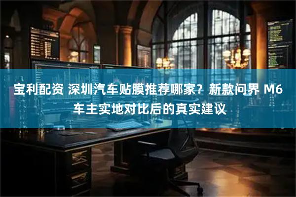 宝利配资 深圳汽车贴膜推荐哪家？新款问界 M6 车主实地对比后的真实建议