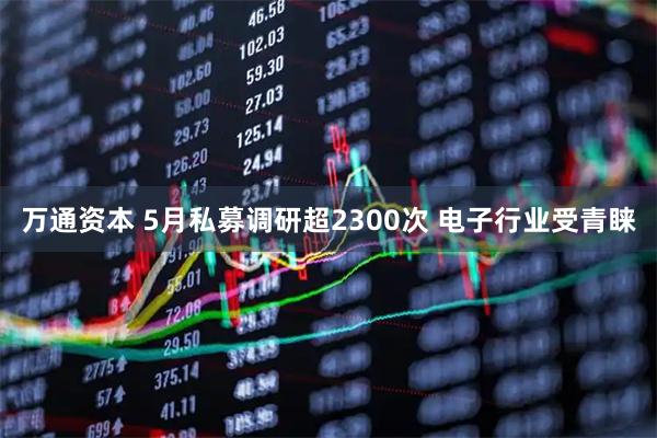 万通资本 5月私募调研超2300次 电子行业受青睐