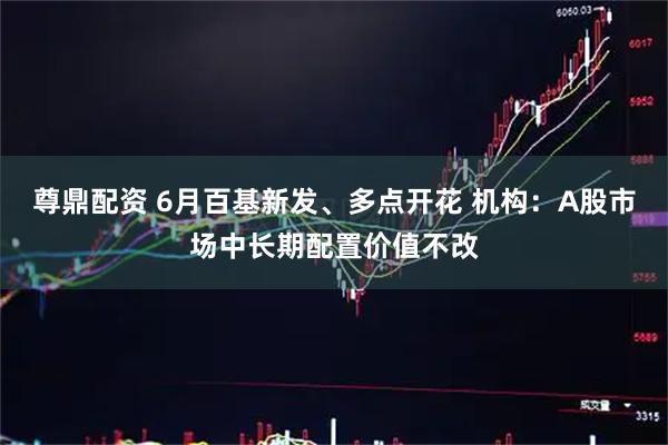 尊鼎配资 6月百基新发、多点开花 机构:A股市场中长期配置价值不改