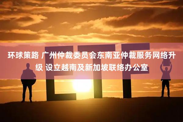 环球策路 广州仲裁委员会东南亚仲裁服务网络升级 设立越南及新加坡联络办公室
