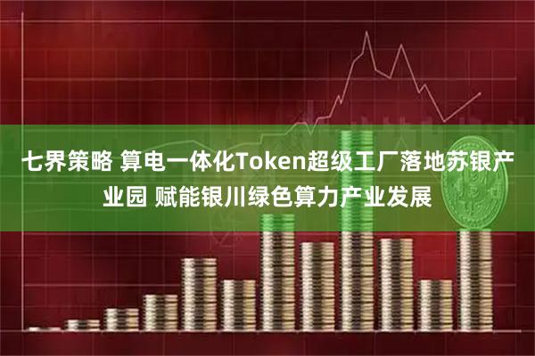 七界策略 算电一体化Token超级工厂落地苏银产业园 赋能银川绿色算力产业发展