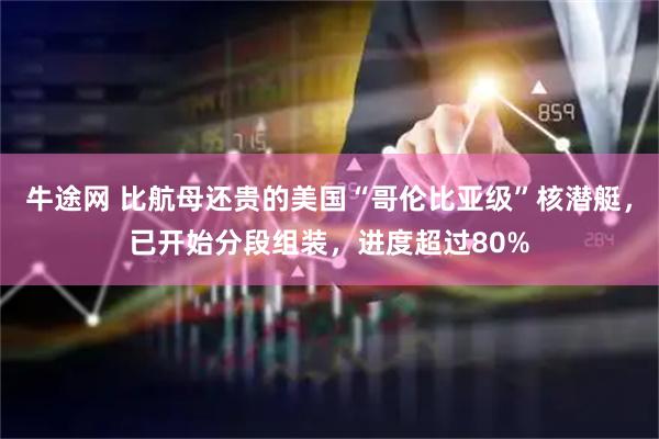 牛途网 比航母还贵的美国“哥伦比亚级”核潜艇，已开始分段组装，进度超过80%