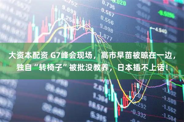 大资本配资 G7峰会现场，高市早苗被晾在一边，独自“转椅子”被批没教养，日本插不上话！