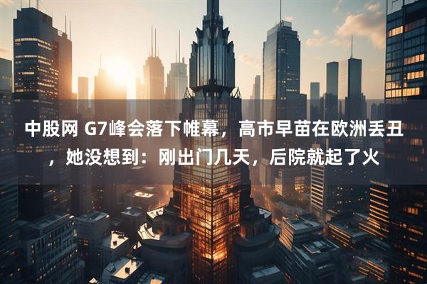 中股网 G7峰会落下帷幕,高市早苗在欧洲丢丑,她没想到:刚出门几天,后院就起了火