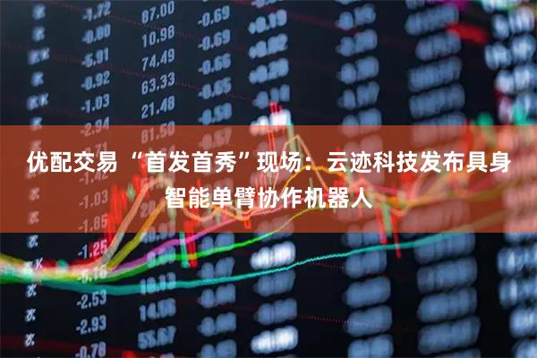 优配交易 “首发首秀”现场：云迹科技发布具身智能单臂协作机器人