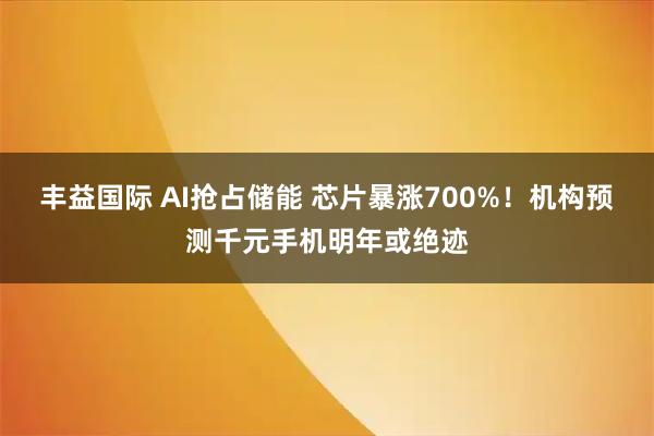 丰益国际 AI抢占储能 芯片暴涨700%！机构预测千元手机明年或绝迹