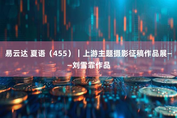 易云达 夏语（455）｜上游主题摄影征稿作品展——刘雪霏作品